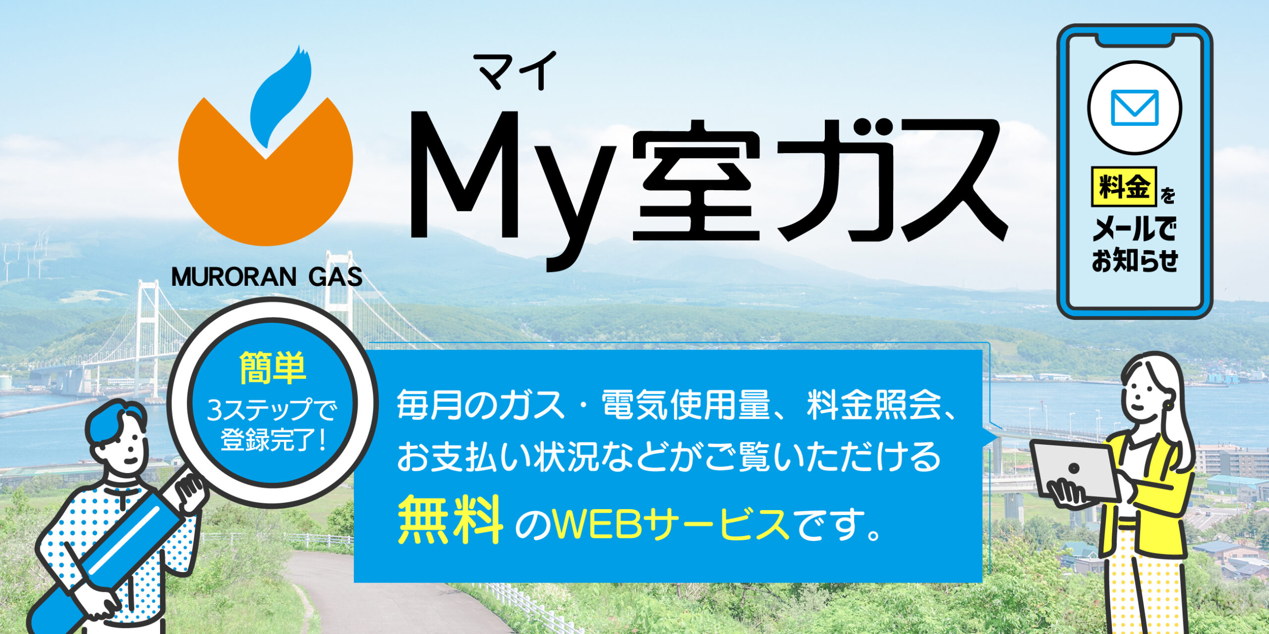 My室蘭ガス　毎月のガス・電気使用量、料金照会、お支払い状況などがご覧いただける無料のWEBサービスです。簡単3ステップで登録完了！料金をメールでお知らせ。